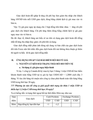 Giao dịch hoán đổi ghép là tăng chi phí hay làm giảm thu nhập cho khách
hàng 10VND trên mỗi USD giao dịch, đúng bằng chênh lệch tỷ giá mua vào và
bán ra.
Vậy: Tỷ giá giao ngay áp dụng cho 2 hợp đồng trên khác nhau tăng chi phí
giao dịch cho khách hàng. Chi phí tăng thêm đúng bằng chênh lệch tỷ giá giao
ngay mua vào và bán ra.
Do đó: thực tế, khách hàng am hiểu sẽ ưu tiên sử dụng giao dịch hoán đổi đồng
nhất để tăng thu nhập (hay giảm chi phí) khi sử dụng.
Giao dịch đồng nhất phản ánh đúng nội dung và bản chất của giao dịch hoán
đổi trên Forex nên khi nhắc đến giao dịch hoán đổi mà không thỏa thuận gì thêm
thì người ta hiểu đó là giao dịch đồng nhất.
II. ỨNG DỤNG SWAP VÀO BẢO HIỂM RỦI RO TỶ GIÁ
1. NGUYÊN LÝ KÉO DÀI TRẠNG THÁI RỦI RO TIỀN TỆ
a. Sử dụng tỷ giá giao ngay hiện hành
Ví dụ: 1 công ty Canada đã ký mua kỳ hạn 3 tháng 1 triệu USD để bảo hiểm
khoản thanh toán bằng USD tại tỷ giá kỳ hạn USD/CAD = 1,2000 cách đây 3
tháng. Vì tàu chở hàng tới muộn nên công ty chưa phải thanh toán tiền hàng bằng
USD trong thời hạn 30 ngày.
??? Phương án nào để công ty giải quyết tình trạng dư thừa 1 triệu USD và
thiếu hụt 1,2 triệu CAD trong thời hạn 30 ngày?
Ta có luồng tiền và trạng thái ngoại hối tại thời điểm Hôm nay như sau:
Thời
điểm
Giao dịch
Cash Postions Exchange Postions
USD CAD USD CAD
Hôm Hợp đồng kỳ hạn đến hạn +1 -1,2
 