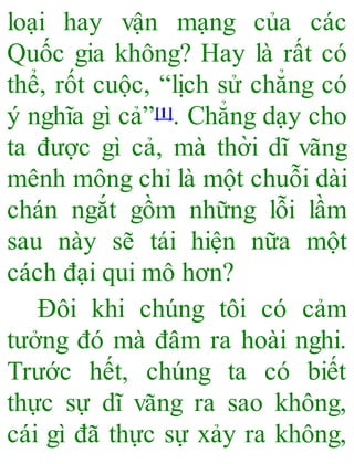 loại hay vận mạng của các
Quốc gia không? Hay là rất có
thể, rốt cuộc, “lịch sử chẳng có
ý nghĩa gì cả”[1]. Chẳng dạy cho
ta được gì cả, mà thời dĩ vãng
mênh mông chỉ là một chuỗi dài
chán ngắt gồm những lỗi lầm
sau này sẽ tái hiện nữa một
cách đại qui mô hơn?
Đôi khi chúng tôi có cảm
tưởng đó mà đâm ra hoài nghi.
Trước hết, chúng ta có biết
thực sự dĩ vãng ra sao không,
cái gì đã thực sự xảy ra không,
 