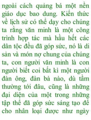 ngoài cách quảng bá một nền
giáo dục bao dung. Kiến thức
về lịch sử có thể dạy cho chúng
ta rằng văn minh là một công
trình hợp tác mà hầu hết các
dân tộc đều đã góp sức, nó là di
sản và món nợ chung của chúng
ta, con người văn minh là con
người biết coi bất kì một người
đàn ông, đàn bà nào, dù tầm
thường tới đâu, cũng là những
đại diện của một trong những
tập thể đã góp sức sáng tạo để
cho nhân loại được như ngày
 