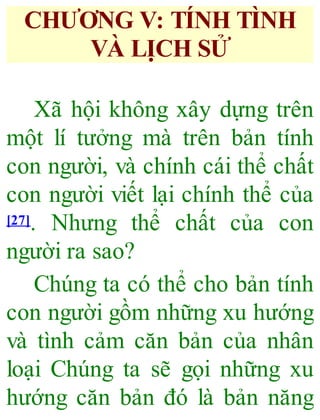 CHƯƠNG V: TÍNH TÌNH
VÀ LỊCH SỬ
Xã hội không xây dựng trên
một lí tưởng mà trên bản tính
con người, và chính cái thể chất
con người viết lại chính thể của
[27]. Nhưng thể chất của con
người ra sao?
Chúng ta có thể cho bản tính
con người gồm những xu hướng
và tình cảm căn bản của nhân
loại Chúng ta sẽ gọi những xu
hướng căn bản đó là bản năng
 