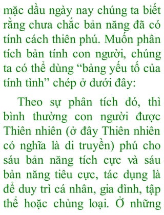 mặc dầu ngày nay chúng ta biết
rằng chưa chắc bản năng đã có
tính cách thiên phú. Muốn phân
tích bản tính con người, chúng
ta có thể dùng “bảng yếu tố của
tính tình” chép ở dưới đây:
Theo sự phân tích đó, thì
bình thường con người được
Thiên nhiên (ở đây Thiên nhiên
có nghĩa là di truyền) phú cho
sáu bản năng tích cực và sáu
bản năng tiêu cực, tác dụng là
để duy trì cá nhân, gia đình, tập
thể hoặc chủng loại. Ở những
 