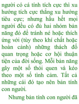 người có cá tính tích cực thì xu
hướng tích cực thắng xu hướng
tiêu cực; nhưng hầu hết mọi
người đều có đủ hai nhóm bản
năng đó để tránh né hoặc thích
ứng với (tùy theo khí chất hoặc
hoàn cảnh) những thách đố
quan trọng hoặc cơ hội thuận
tiện của đời sống. Mỗi bản năng
gây một số thói quen và kéo
theo một số tình cảm. Tất cả
những cái đó tạo nên bản tính
con người.
Nhưng bản tính con người đã
 