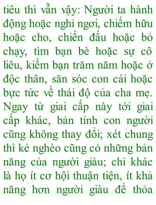 tiêu thì vẫn vậy: Người ta hành
động hoặc nghỉ ngơi, chiếm hữu
hoặc cho, chiến đấu hoặc bỏ
chạy, tìm bạn bè hoặc sự cô
liêu, kiếm bạn trăm năm hoặc ở
độc thân, săn sóc con cái hoặc
bực tức về thái độ của cha mẹ.
Ngay từ giai cấp này tới giai
cấp khác, bản tính con người
cũng không thay đổi; xét chung
thì kẻ nghèo cũng có những bản
năng của người giàu; chỉ khác
là họ ít cơ hội thuận tiện, ít khả
năng hơn người giàu để thỏa
 