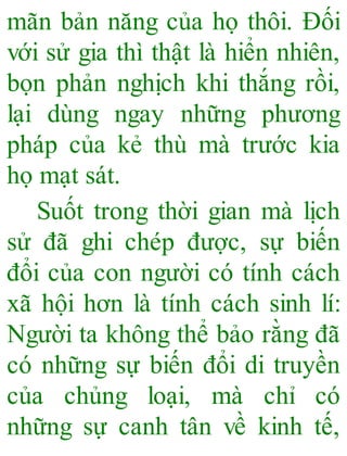 mãn bản năng của họ thôi. Đối
với sử gia thì thật là hiển nhiên,
bọn phản nghịch khi thắng rồi,
lại dùng ngay những phương
pháp của kẻ thù mà trước kia
họ mạt sát.
Suốt trong thời gian mà lịch
sử đã ghi chép được, sự biến
đổi của con người có tính cách
xã hội hơn là tính cách sinh lí:
Người ta không thể bảo rằng đã
có những sự biến đổi di truyền
của chủng loại, mà chỉ có
những sự canh tân về kinh tế,
 