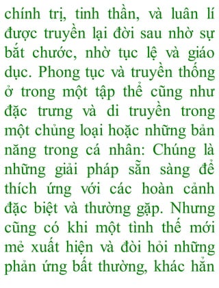 chính trị, tinh thần, và luân lí
được truyền lại đời sau nhờ sự
bắt chước, nhờ tục lệ và giáo
dục. Phong tục và truyền thống
ở trong một tập thể cũng như
đặc trưng và di truyền trong
một chủng loại hoặc những bản
năng trong cá nhân: Chúng là
những giải pháp sẵn sàng để
thích ứng với các hoàn cảnh
đặc biệt và thường gặp. Nhưng
cũng có khi một tình thế mới
mẻ xuất hiện và đòi hỏi những
phản ứng bất thường, khác hẳn
 