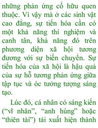 những phản ứng cố hữu quen
thuộc. Vì vậy mà ở các sinh vật
cao đẳng, sự tiến hóa cần có
một khả năng thí nghiệm và
canh tân, khả năng đó trên
phương diện xã hội tương
đương với sự biến chuyển. Sự
tiến hóa của xã hội là hậu quả
của sự hỗ tương phản ứng giữa
tập tục và óc tưởng tượng sáng
tạo.
Lúc đó, cá nhân có sáng kiến
(“vĩ nhân”, “anh hùng” hoặc
“thiên tài”) tái xuất hiện thành
 