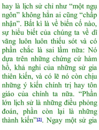 hay là lịch sử chỉ như “một ngu ̣
ngôn” không hẳn ai cũng “chấp
nhận”. Bất kì là về biến cố nào,
sự hiểu biết của chúng ta về dĩ
vãng luôn luôn thiếu sót và có
phần chắc là sai lầm nữa: Nó
dựa trên những chứng cứ hàm
hồ, khả nghi của những sử gia
thiên kiến, và có lẽ nó còn chịu
những ý kiến chính trị hay tôn
giáo của chính ta nữa. “Phần
lớn lịch sử là những điều phỏng
đoán, phần còn lại là những
thành kiến”[2]. Ngay một sử gia
 