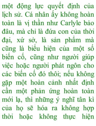 một động lực quyết định của
lịch sử. Cá nhân ấy không hoàn
toàn là vị thần như Carlyle bảo
đâu, mà chỉ là đứa con của thời
đại, xứ sở, là sản phẩm mà
cũng là biểu hiện của một số
biến cố, cũng như người giúp
việc hoặc người phát ngôn cho
các biến cố đó thôi; nếu không
gặp một hoàn cảnh nhất định
cần một phản ứng hoàn toàn
mới lạ, thì những ý nghĩ tân kì
của họ sẽ hóa ra không hợp
thời hoặc không thực hiện
 