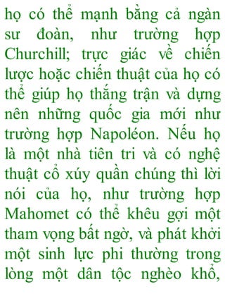 họ có thể mạnh bằng cả ngàn
sư đoàn, như trường hợp
Churchill; trực giác về chiến
lược hoặc chiến thuật của họ có
thể giúp họ thắng trận và dựng
nên những quốc gia mới như
trường hợp Napoléon. Nếu họ
là một nhà tiên tri và có nghệ
thuật cổ xúy quần chúng thì lời
nói của họ, như trường hợp
Mahomet có thể khêu gợi một
tham vọng bất ngờ, và phát khởi
một sinh lực phi thường trong
lòng một dân tộc nghèo khổ,
 