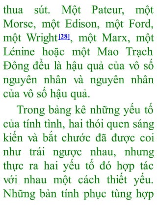 thua sút. Một Pateur, một
Morse, một Edison, một Ford,
một Wright[28], một Marx, một
Lénine hoặc một Mao Trạch
Đông đều là hậu quả của vô số
nguyên nhân và nguyên nhân
của vô số hậu quả.
Trong bảng kê những yếu tố
của tính tình, hai thói quen sáng
kiến và bắt chước đã được coi
như trái ngược nhau, nhưng
thực ra hai yếu tố đó hợp tác
với nhau một cách thiết yếu.
Những bản tính phục tùng hợp
 