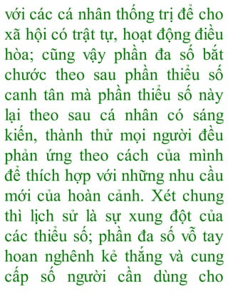 với các cá nhân thống trị để cho
xã hội có trật tự, hoạt động điều
hòa; cũng vậy phần đa số bắt
chước theo sau phần thiểu số
canh tân mà phần thiểu số này
lại theo sau cá nhân có sáng
kiến, thành thử mọi người đều
phản ứng theo cách của mình
để thích hợp với những nhu cầu
mới của hoàn cảnh. Xét chung
thì lịch sử là sự xung đột của
các thiểu số; phần đa số vỗ tay
hoan nghênh kẻ thắng và cung
cấp số người cần dùng cho
 