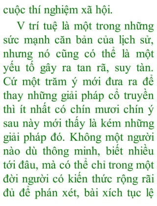 cuộc thí nghiệm xã hội.
V trí tuệ là một trong những
sức mạnh căn bản của lịch sử,
nhưng nó cũng có thể là một
yếu tố gây ra tan rã, suy tàn.
Cứ một trăm ý mới đưa ra để
thay những giải pháp cổ truyền
thì ít nhất có chín mươi chín ý
sau này mới thấy là kém những
giải pháp đó. Không một người
nào dù thông minh, biết nhiều
tới đâu, mà có thể chỉ trong một
đời người có kiến thức rộng rãi
đủ để phán xét, bài xích tục lệ
 