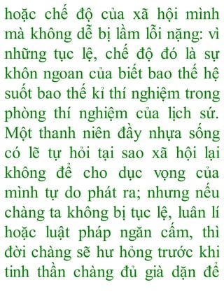hoặc chế độ của xã hội mình
mà không dễ bị lầm lỗi nặng: vì
những tục lệ, chế độ đó là sự
khôn ngoan của biết bao thế hệ
suốt bao thế kỉ thí nghiệm trong
phòng thí nghiệm của lịch sứ.
Một thanh niên đầy nhựa sống
có lẽ tự hỏi tại sao xã hội lại
không để cho dục vọng của
mình tự do phát ra; nhưng nếu
chàng ta không bị tục lệ, luân lí
hoặc luật pháp ngăn cấm, thì
đời chàng sẽ hư hỏng trước khi
tinh thần chàng đủ già dặn để
 