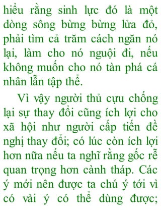 hiểu rằng sinh lực đó là một
dòng sông bừng bừng lửa đỏ,
phải tìm cả trăm cách ngăn nó
lại, làm cho nó nguội đi, nếu
không muốn cho nó tàn phá cá
nhân lẫn tập thể.
Vì vậy người thủ cựu chống
lại sự thay đổi cũng ích lợi cho
xã hội như người cấp tiến đề
nghị thay đổi; có lúc còn ích lợi
hơn nữa nếu ta nghĩ rằng gốc rễ
quan trọng hơn cành tháp. Các
ý mới nên được ta chú ý tới vì
có vài ý có thể dùng được;
 