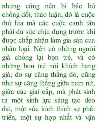 nhưng cũng nên bị bác bỏ
chống đối, thảo luận; đó là cuộc
thử lửa mà các cuộc canh tân
phải đủ sức chịu đựng trước khi
được chấp nhận làm gia sản của
nhân loại. Nên có những người
già chống lại bọn trẻ, và có
những bọn trẻ nói khích hạng
già; do sự căng thẳng đó, cũng
như sự căng thẳng giữa nam nữ,
giữa các giai cấp, mà phát sinh
ra một sinh lực sáng tạo dẻo
dai, một sức kích thích sự phát
triển, một sự hợp nhất và vận
 