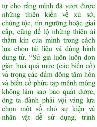 tự cho rằng mình đã vượt được
những thiên kiến về xứ sở,
chủng tộc, tín ngưỡng hoặc giai
cấp, cũng để lộ những thiên ái
thầm kín của mình trong cách
lựa cho ̣n tài liê ̣u và dùng hình
dung từ. “Sử gia luôn luôn đơn
giản hoá quá mức (các biến cố)
và trong các đám đông tâm hồn
và biến cố phức ta ̣p mênh mông
không làm sao bao quát đươ ̣c,
ông ta đành phải vô ̣i vàng lựa
cho ̣n mô ̣t số nhỏ sự kiê ̣n và
nhân vâ ̣t dễ sử du ̣ng, trình
 