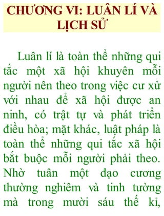 CHƯƠNG VI: LUÂN LÍ VÀ
LỊCH SỬ
Luân lí là toàn thể những qui
tắc một xã hội khuyên mỗi
người nên theo trong việc cư xử
với nhau để xã hội được an
ninh, có trật tự và phát triển
điều hòa; mặt khác, luật pháp là
toàn thể những qui tắc xã hội
bắt buộc mỗi người phải theo.
Nhờ tuân một đạo cương
thường nghiêm và tinh tường
mà trong mười sáu thế kỉ,
 