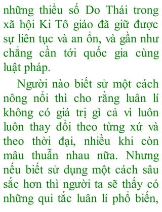 những thiểu số Do Thái trong
xã hội Ki Tô giáo đã giữ được
sự liên tục và an ổn, và gần như
chẳng cần tới quốc gia cùng
luật pháp.
Người nào biết sử một cách
nông nổi thì cho rằng luân lí
không có giá trị gì cả vì luôn
luôn thay đổi theo từng xứ và
theo thời đại, nhiều khi còn
mâu thuẫn nhau nữa. Nhưng
nếu biết sử dụng một cách sâu
sắc hơn thì người ta sẽ thấy có
những qui tắc luân lí phổ biến,
 