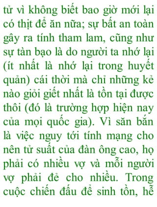 tử vì không biết bao giờ mới lại
có thịt để ăn nữa; sự bất an toàn
gây ra tính tham lam, cũng như
sự tàn bạo là do người ta nhớ lại
(ít nhất là nhớ lại trong huyết
quản) cái thời mà chỉ những kẻ
nào giỏi giết nhất là tồn tại được
thôi (đó là trường hợp hiện nay
của mọi quốc gia). Vì săn bắn
là việc nguy tới tính mạng cho
nên tử suất của đàn ông cao, họ
phải có nhiều vợ và mỗi người
vợ phải đẻ cho nhiều. Trong
cuộc chiến đấu để sinh tồn, hễ
 