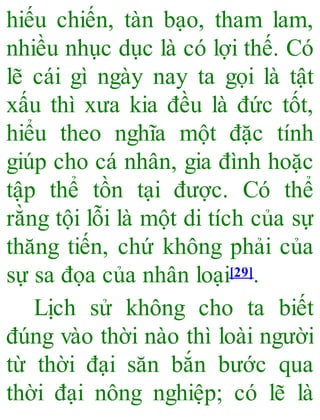 hiếu chiến, tàn bạo, tham lam,
nhiều nhục dục là có lợi thế. Có
lẽ cái gì ngày nay ta gọi là tật
xấu thì xưa kia đều là đức tốt,
hiểu theo nghĩa một đặc tính
giúp cho cá nhân, gia đình hoặc
tập thể tồn tại được. Có thể
rằng tội lỗi là một di tích của sự
thăng tiến, chứ không phải của
sự sa đọa của nhân loại[29].
Lịch sử không cho ta biết
đúng vào thời nào thì loài người
từ thời đại săn bắn bước qua
thời đại nông nghiệp; có lẽ là
 