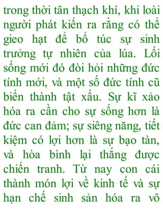 trong thời tân thạch khí, khi loài
người phát kiến ra rằng có thể
gieo hạt để bổ túc sự sinh
trưởng tự nhiên của lúa. Lối
sống mới đó đòi hỏi những đức
tính mới, và một số đức tính cũ
biến thành tật xấu. Sự kĩ xảo
hóa ra cần cho sự sống hơn là
đức can đảm; sự siêng năng, tiết
kiệm có lợi hơn là sự bạo tàn,
và hòa bình lại thắng được
chiến tranh. Từ nay con cái
thành món lợi về kinh tế và sự
hạn chế sinh sản hóa ra vô
 