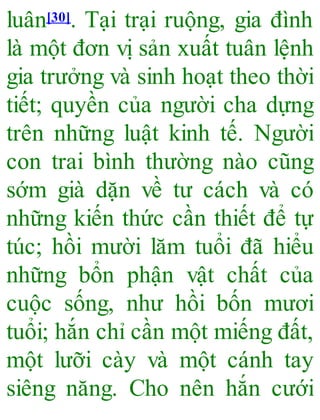 luân[30]. Tại trại ruộng, gia đình
là một đơn vị sản xuất tuân lệnh
gia trưởng và sinh hoạt theo thời
tiết; quyền của người cha dựng
trên những luật kinh tế. Người
con trai bình thường nào cũng
sớm già dặn về tư cách và có
những kiến thức cần thiết để tự
túc; hồi mười lăm tuổi đã hiểu
những bổn phận vật chất của
cuộc sống, như hồi bốn mươi
tuổi; hắn chỉ cần một miếng đất,
một lưỡi cày và một cánh tay
siêng năng. Cho nên hắn cưới
 