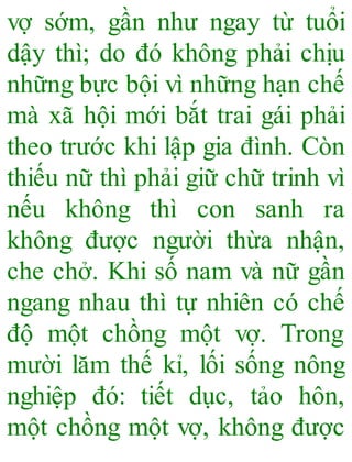 vợ sớm, gần như ngay từ tuổi
dậy thì; do đó không phải chịu
những bực bội vì những hạn chế
mà xã hội mới bắt trai gái phải
theo trước khi lập gia đình. Còn
thiếu nữ thì phải giữ chữ trinh vì
nếu không thì con sanh ra
không được người thừa nhận,
che chở. Khi số nam và nữ gần
ngang nhau thì tự nhiên có chế
độ một chồng một vợ. Trong
mười lăm thế kỉ, lối sống nông
nghiệp đó: tiết dục, tảo hôn,
một chồng một vợ, không được
 