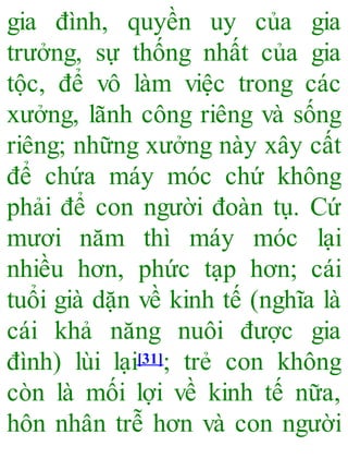gia đình, quyền uy của gia
trưởng, sự thống nhất của gia
tộc, để vô làm việc trong các
xưởng, lãnh công riêng và sống
riêng; những xưởng này xây cất
để chứa máy móc chứ không
phải để con người đoàn tụ. Cứ
mươi năm thì máy móc lại
nhiều hơn, phức tạp hơn; cái
tuổi già dặn về kinh tế (nghĩa là
cái khả năng nuôi được gia
đình) lùi lại[31]; trẻ con không
còn là mối lợi về kinh tế nữa,
hôn nhân trễ hơn và con người
 