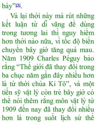 bày”[3].
Vả la ̣i thời này mà rút những
kết luâ ̣n từ dĩ vãng để dùng
trong tương lai thì nguy hiểm
hơn thời nào nữa, vì tốc đô ̣biến
chuyển bây giờ tăng quá mau.
Năm 1909 Charles Péguy bảo
rằng “Thế giới đã thay đổi trong
ba chu ̣c năm gần đây nhiều hơn
là từ thời chúa Ki Tô”, và mô ̣t
tiến sỹ vâ ̣t lý còn trẻ bây giờ có
thể nói thêm rằng môn vâ ̣t lý từ
1909 đến nay đã thay đổi nhiều
hơn là trong suốt li ̣ch sử thế
 