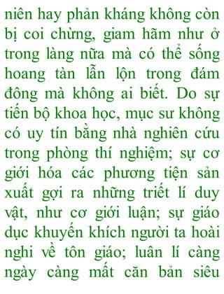 niên hay phản kháng không còn
bị coi chừng, giam hãm như ở
trong làng nữa mà có thể sống
hoang tàn lẫn lộn trong đám
đông mà không ai biết. Do sự
tiến bộ khoa học, mục sư không
có uy tín bằng nhà nghiên cứu
trong phòng thí nghiệm; sự cơ
giới hóa các phương tiện sản
xuất gợi ra những triết lí duy
vật, như cơ giới luận; sự giáo
dục khuyến khích người ta hoài
nghi về tôn giáo; luân lí càng
ngày càng mất căn bản siêu
 