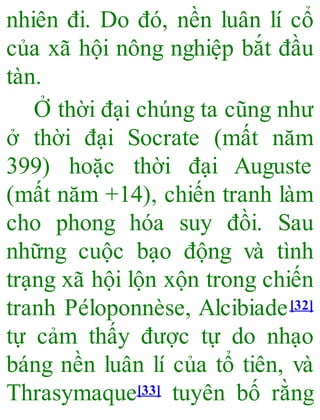 nhiên đi. Do đó, nền luân lí cổ
của xã hội nông nghiệp bắt đầu
tàn.
Ở thời đại chúng ta cũng như
ở thời đại Socrate (mất năm
399) hoặc thời đại Auguste
(mất năm +14), chiến tranh làm
cho phong hóa suy đồi. Sau
những cuộc bạo động và tình
trạng xã hội lộn xộn trong chiến
tranh Péloponnèse, Alcibiade[32]
tự cảm thấy được tự do nhạo
báng nền luân lí của tổ tiên, và
Thrasymaque[33] tuyên bố rằng
 