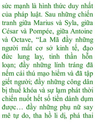 sức mạnh là hình thức duy nhất
của pháp luật. Sau những chiến
tranh giữa Marius và Syla, giữa
César và Pompée, giữa Antoine
và Octave, “La Mã đầy những
người mất cơ sở kinh tế, đạo
đức lung lay, tinh thần hỗn
loạn; đầy những lính tráng đã
nếm cái thú mạo hiểm và đã tập
giết người; đầy những công dân
bị thuế khóa và sự lạm phát thời
chiến nuốt hết số tiền dành dụm
được… đầy những phụ nữ say
mê tự do, tha hồ li dị, phá thai
 