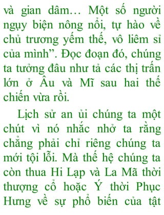 và gian dâm… Một số người
ngụy biện nông nổi, tự hào về
chủ trương yếm thế, vô liêm sỉ
của mình”. Đọc đoạn đó, chúng
ta tưởng đâu như tả các thị trấn
lớn ở Âu và Mĩ sau hai thế
chiến vừa rồi.
Lịch sử an ủi chúng ta một
chút vì nó nhắc nhở ta rằng
chẳng phải chỉ riêng chúng ta
mới tội lỗi. Mà thế hệ chúng ta
còn thua Hi Lạp và La Mã thời
thượng cổ hoặc Ý thời Phục
Hưng về sự phổ biến của tật
 