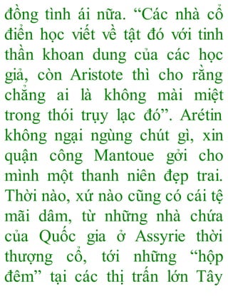 đồng tình ái nữa. “Các nhà cổ
điển học viết về tật đó với tinh
thần khoan dung của các học
giả, còn Aristote thì cho rằng
chẳng ai là không mài miệt
trong thói trụy lạc đó”. Arétin
không ngại ngùng chút gì, xin
quận công Mantoue gởi cho
mình một thanh niên đẹp trai.
Thời nào, xứ nào cũng có cái tệ
mãi dâm, từ những nhà chứa
của Quốc gia ở Assyrie thời
thượng cổ, tới những “hộp
đêm” tại các thị trấn lớn Tây
 