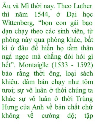 Âu và Mĩ thời nay. Theo Luther
thì năm 1544, ở Đại học
Wittenberg, “bọn con gái bạo
dạn chạy theo các sinh viên, từ
phòng này qua phòng khác, bất
kì ở đâu để hiến họ tấm thân
ngà ngọc mà chẳng đòi hỏi gì
hết”. Montaiglle (1533 - 1592)
bảo rằng thời ông, loại sách
khiêu. dâm bán chạy như tôm
tươi; sự vô luân ở thời chúng ta
khác sự vô luân ở thời Trùng
Hưng của Anh về bản chất chứ
không về cường độ; tập
 