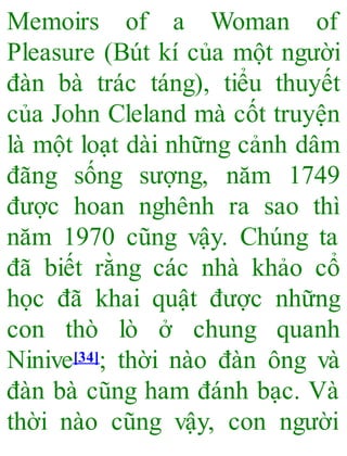 Memoirs of a Woman of
Pleasure (Bút kí của một người
đàn bà trác táng), tiểu thuyết
của John Cleland mà cốt truyện
là một loạt dài những cảnh dâm
đãng sống sượng, năm 1749
được hoan nghênh ra sao thì
năm 1970 cũng vậy. Chúng ta
đã biết rằng các nhà khảo cổ
học đã khai quật được những
con thò lò ở chung quanh
Ninive[34]; thời nào đàn ông và
đàn bà cũng ham đánh bạc. Và
thời nào cũng vậy, con người
 