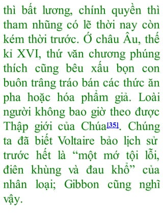 thì bất lương, chính quyền thì
tham nhũng có lẽ thời nay còn
kém thời trước. Ớ châu Âu, thế
kỉ XVI, thứ văn chương phúng
thích cũng bêu xấu bọn con
buôn trâng tráo bán các thức ăn
pha hoặc hóa phẩm giả. Loài
người không bao giờ theo được
Thập giới của Chúa[35]. Chúng
ta đã biết Voltaire bảo lịch sử
trước hết là “một mớ tội lỗi,
điên khùng và đau khổ” của
nhân loại; Gibbon cũng nghĩ
vậy.
 