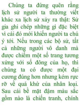 Chúng ta đừng quên rằng
lịch sử người ta thường viết
khác xa lịch sử xảy ra thật: Sử
gia ghi chép những gì đặc biệt
vì cái đó mới khiến người ta chú
ý tới. Nếu trong các bộ sử, tất
cả những người vô danh mà
được chiếm một số trang tương
xứng với số đông của họ, thì
chúng ta có được một đại
cương đúng hơn nhưng kém rực
rỡ về quá khứ của nhân loại.
Sau cái bề mặt đậm màu sắc
gồm nào là chiến tranh, chính
 