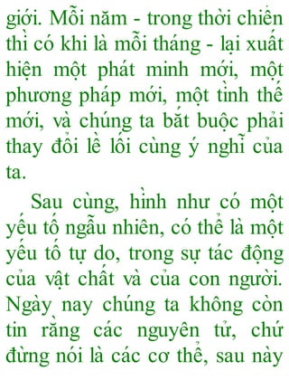 giới. Mỗi năm - trong thời chiến
thì có khi là mỗi tháng - la ̣i xuất
hiê ̣n mô ̣t phát minh mới, mô ̣t
phương pháp mới, mô ̣t tình thế
mới, và chúng ta bắt buô ̣c phải
thay đổi lề lối cùng ý nghĩ của
ta.
Sau cùng, hình như có mô ̣t
yếu tố ngẫu nhiên, có thể là mô ̣t
yếu tố tự do, trong sự tác đô ̣ng
của vâ ̣t chất và của con người.
Ngày nay chúng ta không còn
tin rằng các nguyên tử, chứ
đừng nói là các cơ thể, sau này
 