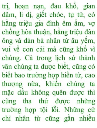 trị, hoạn nạn, đau khổ, gian
dâm, li dị, giết chóc, tự tử, có
hằng triệu gia đình êm ấm, vợ
chồng hòa thuận, hằng triệu đàn
ông và đàn bà nhân từ âu yếm,
vui về con cái mà cũng khổ vì
chúng. Cả trong lịch sử thành
văn chúng ta được biết, cũng có
biết bao trường hợp hiền từ, cao
thượng nữa, khiến chúng ta
mặc dầu không quên được thì
cũng tha thứ được những
trường hợp tội lỗi. Những cử
chỉ nhân từ cũng gần nhiều
 