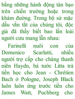 bằng những hành động tàn bạo
trên chiến trường hoặc trong
khám đường. Trong bộ sử mặc
dầu vắn tắt của chúng tôi, độc
giả đã thấy biết bao lần loài
người cưu mang lẫn nhau:
Farinelli nuôi con của
Domenico Scarlatti, nhiều
người trợ cấp cho chàng thanh
niên Haydn, bá tước Litta trả
tiền học cho Jean - Chrétien
Bach ở Pologne, Joseph Black
luôn luôn ứng trước tiền cho
James Watt, Puchberg cho
 