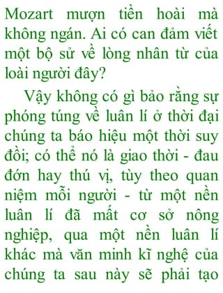 Mozart mượn tiền hoài mà
không ngán. Ai có can đảm viết
một bộ sử về lòng nhân từ của
loài người đây?
Vậy không có gì bảo rằng sự
phóng túng về luân lí ở thời đại
chúng ta báo hiệu một thời suy
đồi; có thể nó là giao thời - đau
đớn hay thú vị, tùy theo quan
niệm mỗi người - từ một nền
luân lí đã mất cơ sở nông
nghiệp, qua một nền luân lí
khác mà văn minh kĩ nghệ của
chúng ta sau này sẽ phải tạo
 