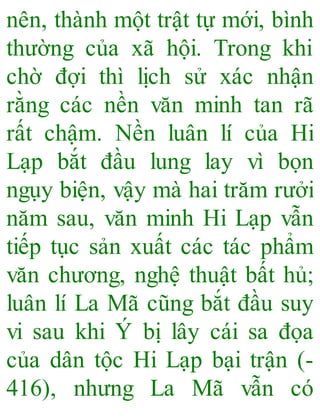 nên, thành một trật tự mới, bình
thường của xã hội. Trong khi
chờ đợi thì lịch sử xác nhận
rằng các nền văn minh tan rã
rất chậm. Nền luân lí của Hi
Lạp bắt đầu lung lay vì bọn
ngụy biện, vậy mà hai trăm rưởi
năm sau, văn minh Hi Lạp vẫn
tiếp tục sản xuất các tác phẩm
văn chương, nghệ thuật bất hủ;
luân lí La Mã cũng bắt đầu suy
vi sau khi Ý bị lây cái sa đọa
của dân tộc Hi Lạp bại trận (-
416), nhưng La Mã vẫn có
 