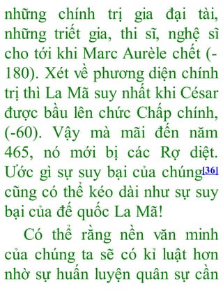 những chính trị gia đại tài,
những triết gia, thi sĩ, nghệ sĩ
cho tới khi Marc Aurèle chết (-
180). Xét về phương diện chính
trị thì La Mã suy nhất khi César
được bầu lên chức Chấp chính,
(-60). Vậy mà mãi đến năm
465, nó mới bị các Rợ diệt.
Ước gì sự suy bại của chúng[36]
cũng có thể kéo dài như sự suy
bại của đế quốc La Mã!
Có thể rằng nền văn minh
của chúng ta sẽ có kỉ luật hơn
nhờ sự huấn luyện quân sự cần
 