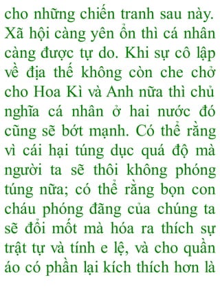 cho những chiến tranh sau này.
Xã hội càng yên ổn thì cá nhân
càng được tự do. Khi sự cô lập
về địa thế không còn che chở
cho Hoa Kì và Anh nữa thì chủ
nghĩa cá nhân ở hai nước đó
cũng sẽ bớt mạnh. Có thể rằng
vì cái hại túng dục quá độ mà
người ta sẽ thôi không phóng
túng nữa; có thể rằng bọn con
cháu phóng đãng của chúng ta
sẽ đổi mốt mà hóa ra thích sự
trật tự và tính e lệ, và cho quần
áo có phần lại kích thích hơn là
 