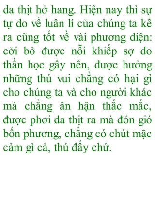 da thịt hở hang. Hiện nay thì sự
tự do về luân lí của chúng ta kể
ra cũng tốt về vài phương diện:
cởi bỏ được nỗi khiếp sợ do
thần học gây nên, được hưởng
những thú vui chẳng có hại gì
cho chúng ta và cho người khác
mà chẳng ân hận thắc mắc,
được phơi da thịt ra mà đón gió
bốn phương, chẳng có chút mặc
cảm gì cả, thú đấy chứ.
 