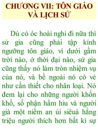 CHƯƠNG VII: TÔN GIÁO
VÀ LỊCH SỬ
Dù có óc hoài nghi đi nữa thì
sử gia cũng phải tập kính
ngưỡng tôn giáo, vì dưới gầm
trời nào, ở thời đại nào, sử gia
cũng thấy nó làm tròn nhiệm vụ
của nó, và bề ngoài nó có vẻ
như cần thiết cho nhân loại. Nó
đem lại cho những người khốn
khổ, số phận hẩm hiu và người
già một niềm an ủi siêuà hằng
triệu người thích hơn bất kì sự
 