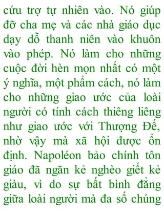 cứu trợ tự nhiên vào. Nó giúp
đỡ cha mẹ và các nhà giáo dục
dạy dỗ thanh niên vào khuôn
vào phép. Nó làm cho những
cuộc đời hèn mọn nhất có một
ý nghĩa, một phẩm cách, nó làm
cho những giao ước của loài
người có tính cách thiêng liêng
như giao ước với Thượng Đế,
nhờ vậy mà xã hội được ổn
định. Napoléon bảo chính tôn
giáo đã ngăn kẻ nghèo giết kẻ
giàu, vì do sự bất bình đẳng
giữa loài người mà đa số chúng
 