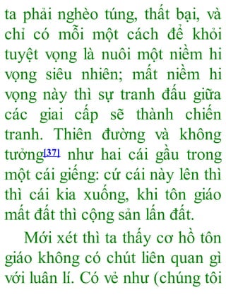 ta phải nghèo túng, thất bại, và
chỉ có mỗi một cách để khỏi
tuyệt vọng là nuôi một niềm hi
vọng siêu nhiên; mất niềm hi
vọng này thì sự tranh đấu giữa
các giai cấp sẽ thành chiến
tranh. Thiên đường và không
tưởng[37] như hai cái gầu trong
một cái giếng: cứ cái này lên thì
thì cái kia xuống, khi tôn giáo
mất đất thì cộng sản lấn đất.
Mới xét thì ta thấy cơ hồ tôn
giáo không có chút liên quan gì
với luân lí. Có vẻ như (chúng tôi
 