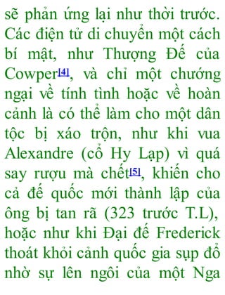 sẽ phản ứng la ̣i như thời trước.
Các điện tử di chuyển một cách
bí mật, như Thượng Đế của
Cowper[4], và chỉ một chướng
ngại về tính tình hoặc về hoàn
cảnh là có thể làm cho một dân
tộc bị xáo trộn, như khi vua
Alexandre (cổ Hy Lạp) vì quá
say rượu mà chết[5], khiến cho
cả đế quốc mới thành lập của
ông bị tan rã (323 trước T.L),
hoặc như khi Đại đế Frederick
thoát khỏi cảnh quốc gia sụp đổ
nhờ sự lên ngôi của một Nga
 